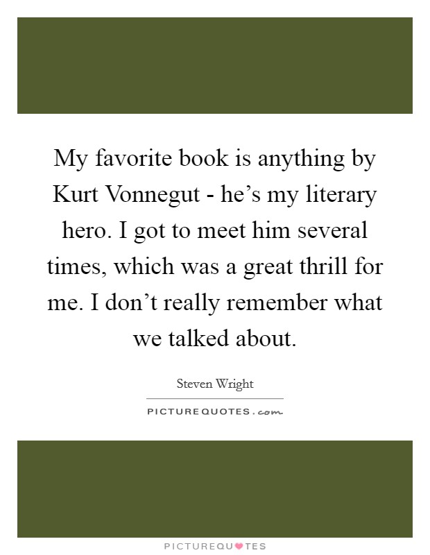 My favorite book is anything by Kurt Vonnegut - he's my literary hero. I got to meet him several times, which was a great thrill for me. I don't really remember what we talked about Picture Quote #1