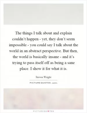The things I talk about and explain couldn’t happen - yet, they don’t seem impossible - you could say I talk about the world in an abstract perspective. But then, the world is basically insane - and it’s trying to pass itself off as being a sane place. I show it for what it is Picture Quote #1