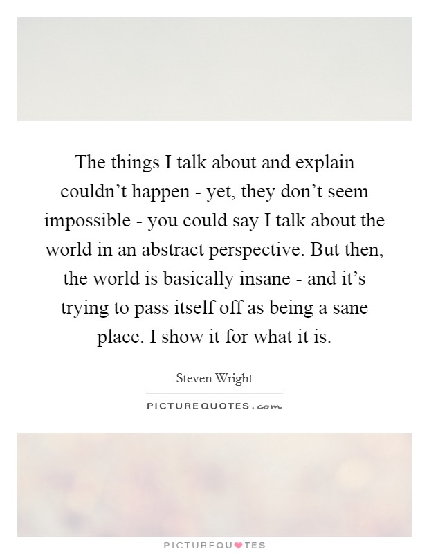 The things I talk about and explain couldn't happen - yet, they don't seem impossible - you could say I talk about the world in an abstract perspective. But then, the world is basically insane - and it's trying to pass itself off as being a sane place. I show it for what it is Picture Quote #1