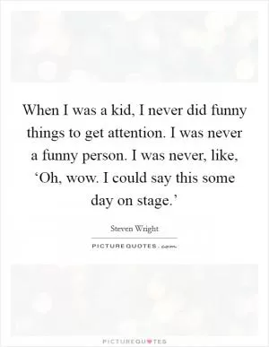When I was a kid, I never did funny things to get attention. I was never a funny person. I was never, like, ‘Oh, wow. I could say this some day on stage.’ Picture Quote #1