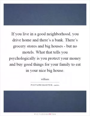If you live in a good neighborhood, you drive home and there’s a bank. There’s grocery stores and big houses - but no motels. What that tells you psychologically is you protect your money and buy good things for your family to eat in your nice big house Picture Quote #1