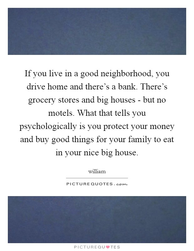 If you live in a good neighborhood, you drive home and there's a bank. There's grocery stores and big houses - but no motels. What that tells you psychologically is you protect your money and buy good things for your family to eat in your nice big house Picture Quote #1