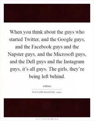 When you think about the guys who started Twitter, and the Google guys, and the Facebook guys and the Napster guys, and the Microsoft guys, and the Dell guys and the Instagram guys, it’s all guys. The girls, they’re being left behind Picture Quote #1