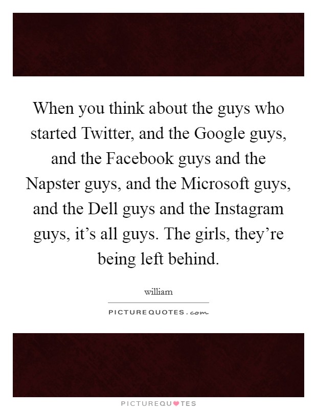 When you think about the guys who started Twitter, and the Google guys, and the Facebook guys and the Napster guys, and the Microsoft guys, and the Dell guys and the Instagram guys, it's all guys. The girls, they're being left behind Picture Quote #1