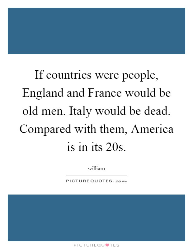 If countries were people, England and France would be old men. Italy would be dead. Compared with them, America is in its 20s Picture Quote #1