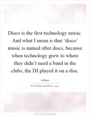 Disco is the first technology music. And what I mean is that ‘disco’ music is named after discs, because when technology grew to where they didn’t need a band in the clubs, the DJ played it on a disc Picture Quote #1