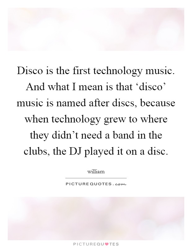 Disco is the first technology music. And what I mean is that ‘disco' music is named after discs, because when technology grew to where they didn't need a band in the clubs, the DJ played it on a disc Picture Quote #1