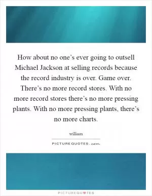 How about no one’s ever going to outsell Michael Jackson at selling records because the record industry is over. Game over. There’s no more record stores. With no more record stores there’s no more pressing plants. With no more pressing plants, there’s no more charts Picture Quote #1