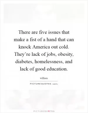 There are five issues that make a fist of a hand that can knock America out cold. They’re lack of jobs, obesity, diabetes, homelessness, and lack of good education Picture Quote #1