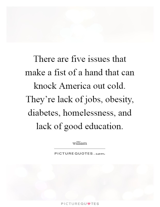 There are five issues that make a fist of a hand that can knock America out cold. They're lack of jobs, obesity, diabetes, homelessness, and lack of good education Picture Quote #1