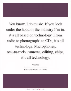 You know, I do music. If you look under the hood of the industry I’m in, it’s all based on technology. From radio to phonographs to CDs, it’s all technology. Microphones, reel-to-reels, cameras, editing, chips, it’s all technology Picture Quote #1