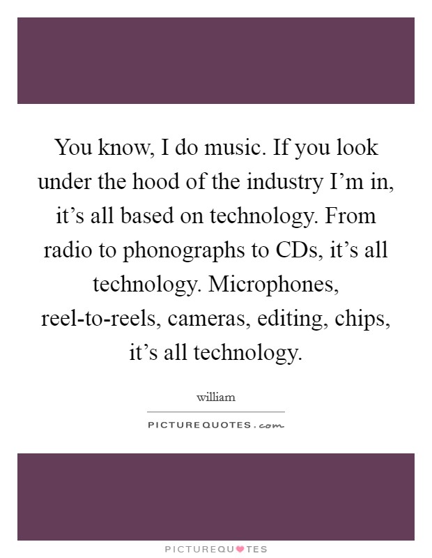 You know, I do music. If you look under the hood of the industry I'm in, it's all based on technology. From radio to phonographs to CDs, it's all technology. Microphones, reel-to-reels, cameras, editing, chips, it's all technology Picture Quote #1