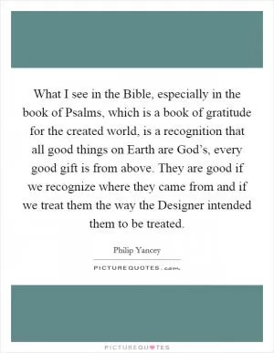 What I see in the Bible, especially in the book of Psalms, which is a book of gratitude for the created world, is a recognition that all good things on Earth are God’s, every good gift is from above. They are good if we recognize where they came from and if we treat them the way the Designer intended them to be treated Picture Quote #1