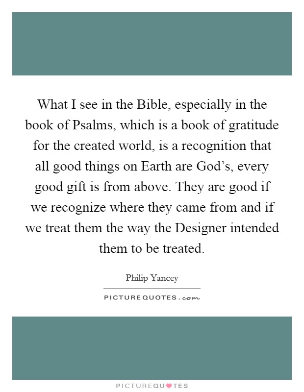 What I see in the Bible, especially in the book of Psalms, which is a book of gratitude for the created world, is a recognition that all good things on Earth are God's, every good gift is from above. They are good if we recognize where they came from and if we treat them the way the Designer intended them to be treated Picture Quote #1
