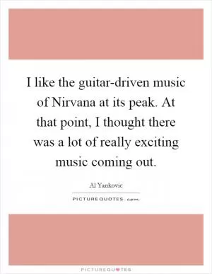 I like the guitar-driven music of Nirvana at its peak. At that point, I thought there was a lot of really exciting music coming out Picture Quote #1