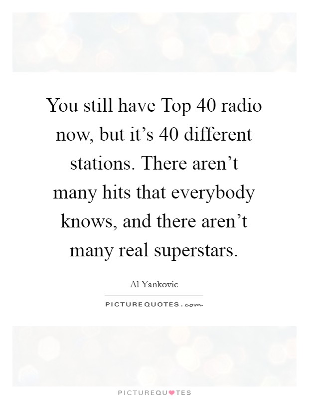 You still have Top 40 radio now, but it's 40 different stations. There aren't many hits that everybody knows, and there aren't many real superstars Picture Quote #1
