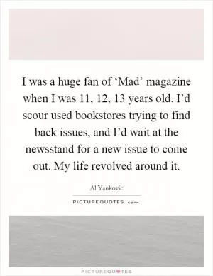 I was a huge fan of ‘Mad’ magazine when I was 11, 12, 13 years old. I’d scour used bookstores trying to find back issues, and I’d wait at the newsstand for a new issue to come out. My life revolved around it Picture Quote #1