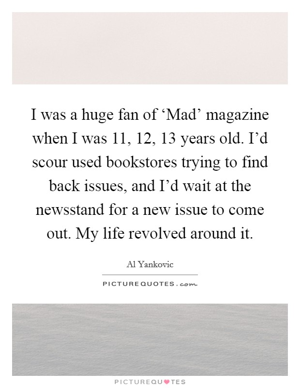 I was a huge fan of ‘Mad' magazine when I was 11, 12, 13 years old. I'd scour used bookstores trying to find back issues, and I'd wait at the newsstand for a new issue to come out. My life revolved around it Picture Quote #1