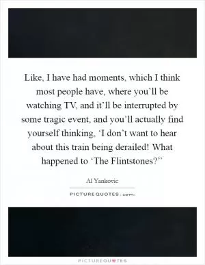 Like, I have had moments, which I think most people have, where you’ll be watching TV, and it’ll be interrupted by some tragic event, and you’ll actually find yourself thinking, ‘I don’t want to hear about this train being derailed! What happened to ‘The Flintstones?’’ Picture Quote #1