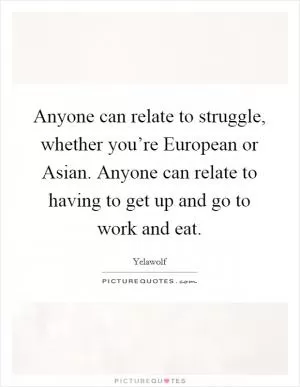 Anyone can relate to struggle, whether you’re European or Asian. Anyone can relate to having to get up and go to work and eat Picture Quote #1