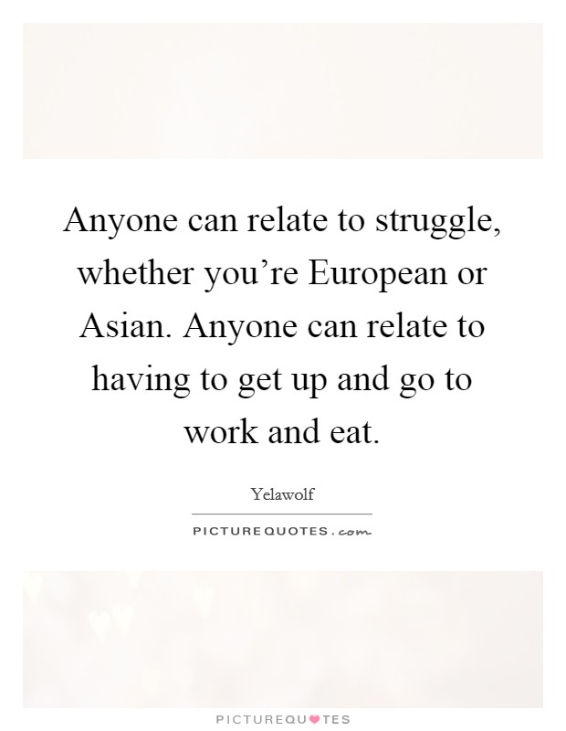 Anyone can relate to struggle, whether you're European or Asian. Anyone can relate to having to get up and go to work and eat Picture Quote #1