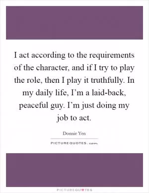 I act according to the requirements of the character, and if I try to play the role, then I play it truthfully. In my daily life, I’m a laid-back, peaceful guy. I’m just doing my job to act Picture Quote #1