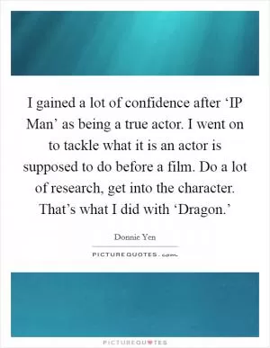 I gained a lot of confidence after ‘IP Man’ as being a true actor. I went on to tackle what it is an actor is supposed to do before a film. Do a lot of research, get into the character. That’s what I did with ‘Dragon.’ Picture Quote #1