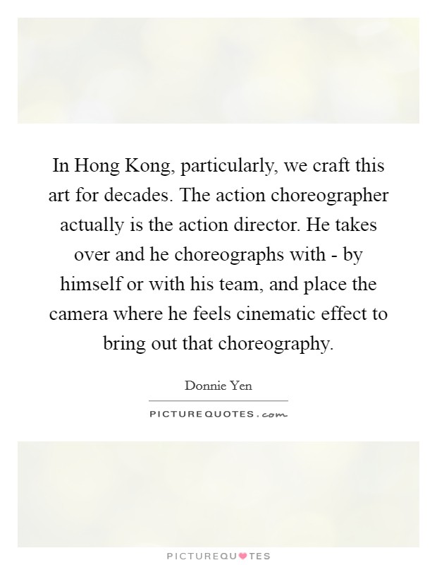 In Hong Kong, particularly, we craft this art for decades. The action choreographer actually is the action director. He takes over and he choreographs with - by himself or with his team, and place the camera where he feels cinematic effect to bring out that choreography Picture Quote #1