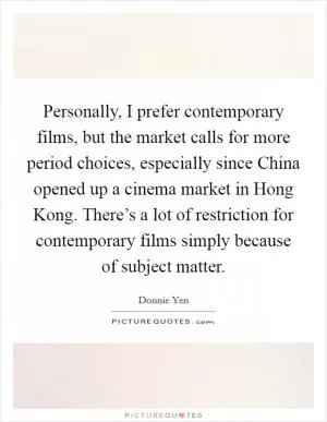 Personally, I prefer contemporary films, but the market calls for more period choices, especially since China opened up a cinema market in Hong Kong. There’s a lot of restriction for contemporary films simply because of subject matter Picture Quote #1