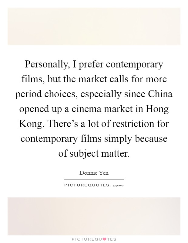Personally, I prefer contemporary films, but the market calls for more period choices, especially since China opened up a cinema market in Hong Kong. There's a lot of restriction for contemporary films simply because of subject matter Picture Quote #1