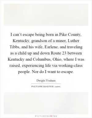 I can’t escape being born in Pike County, Kentucky, grandson of a miner, Luther Tibbs, and his wife, Earlene, and traveling as a child up and down Route 23 between Kentucky and Columbus, Ohio, where I was raised, experiencing life via working-class people. Nor do I want to escape Picture Quote #1