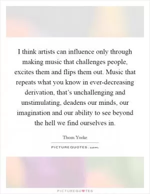 I think artists can influence only through making music that challenges people, excites them and flips them out. Music that repeats what you know in ever-decreasing derivation, that’s unchallenging and unstimulating, deadens our minds, our imagination and our ability to see beyond the hell we find ourselves in Picture Quote #1