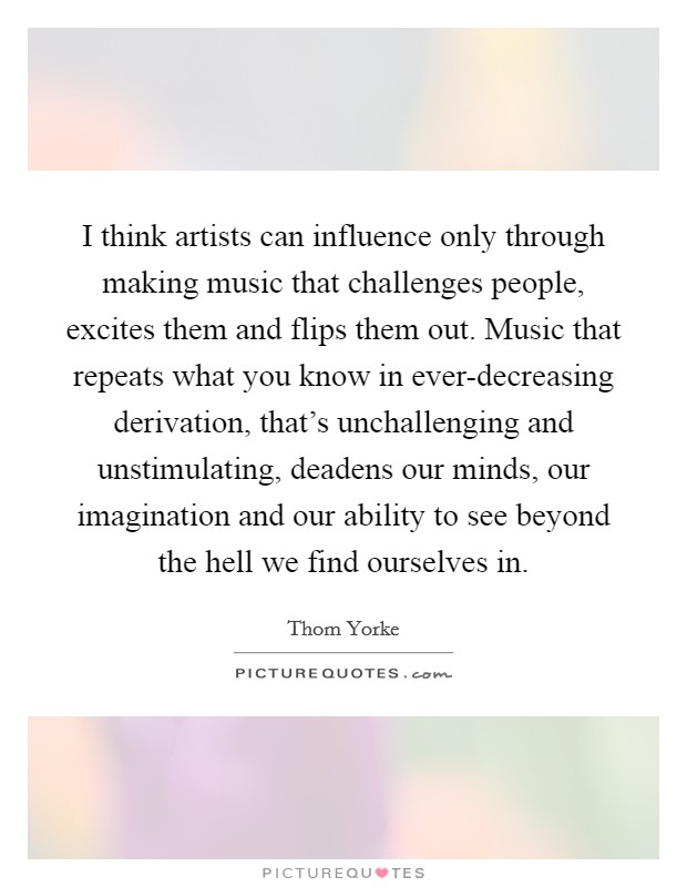 I think artists can influence only through making music that challenges people, excites them and flips them out. Music that repeats what you know in ever-decreasing derivation, that's unchallenging and unstimulating, deadens our minds, our imagination and our ability to see beyond the hell we find ourselves in Picture Quote #1