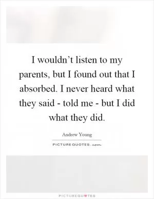 I wouldn’t listen to my parents, but I found out that I absorbed. I never heard what they said - told me - but I did what they did Picture Quote #1