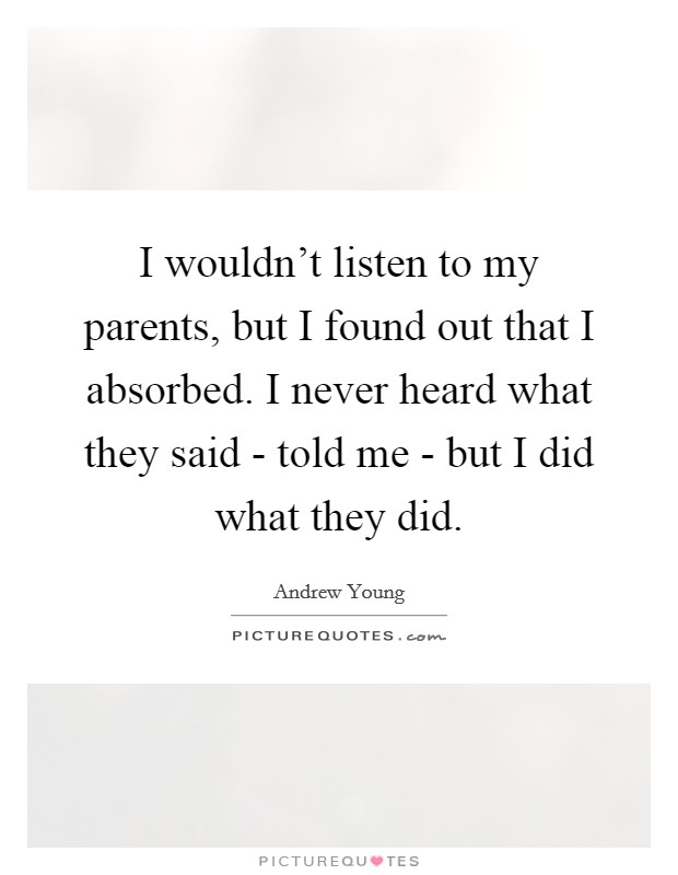 I wouldn't listen to my parents, but I found out that I absorbed. I never heard what they said - told me - but I did what they did Picture Quote #1