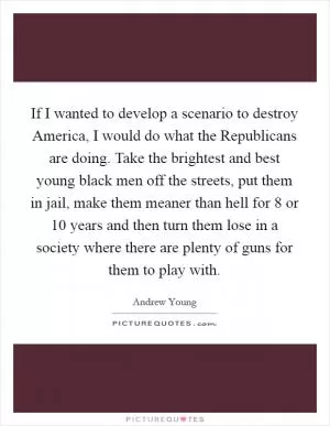 If I wanted to develop a scenario to destroy America, I would do what the Republicans are doing. Take the brightest and best young black men off the streets, put them in jail, make them meaner than hell for 8 or 10 years and then turn them lose in a society where there are plenty of guns for them to play with Picture Quote #1