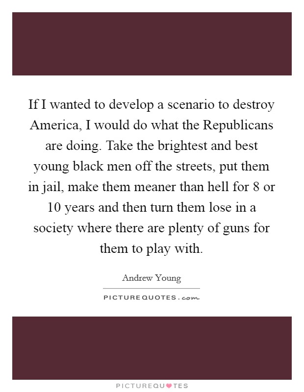 If I wanted to develop a scenario to destroy America, I would do what the Republicans are doing. Take the brightest and best young black men off the streets, put them in jail, make them meaner than hell for 8 or 10 years and then turn them lose in a society where there are plenty of guns for them to play with Picture Quote #1
