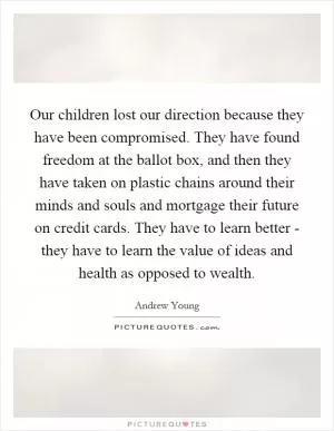 Our children lost our direction because they have been compromised. They have found freedom at the ballot box, and then they have taken on plastic chains around their minds and souls and mortgage their future on credit cards. They have to learn better - they have to learn the value of ideas and health as opposed to wealth Picture Quote #1