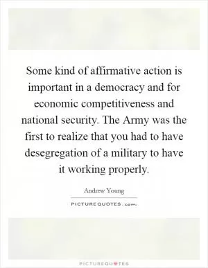 Some kind of affirmative action is important in a democracy and for economic competitiveness and national security. The Army was the first to realize that you had to have desegregation of a military to have it working properly Picture Quote #1
