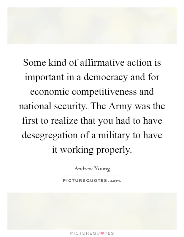 Some kind of affirmative action is important in a democracy and for economic competitiveness and national security. The Army was the first to realize that you had to have desegregation of a military to have it working properly Picture Quote #1