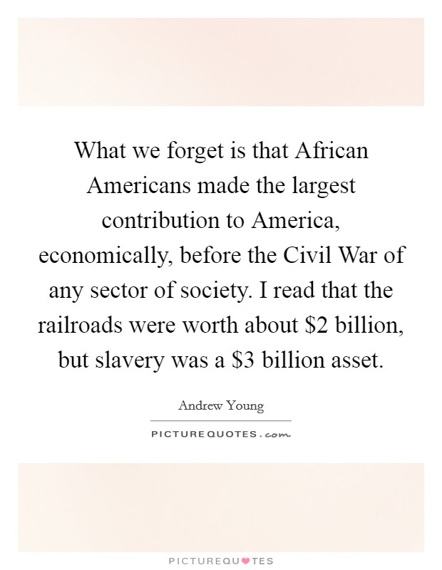 What we forget is that African Americans made the largest contribution to America, economically, before the Civil War of any sector of society. I read that the railroads were worth about $2 billion, but slavery was a $3 billion asset Picture Quote #1