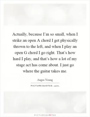 Actually, because I’m so small, when I strike an open A chord I get physically thrown to the left, and when I play an open G chord I go right. That’s how hard I play, and that’s how a lot of my stage act has come about. I just go where the guitar takes me Picture Quote #1