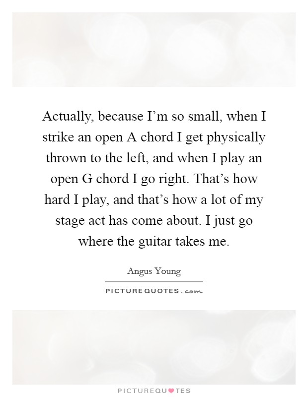 Actually, because I'm so small, when I strike an open A chord I get physically thrown to the left, and when I play an open G chord I go right. That's how hard I play, and that's how a lot of my stage act has come about. I just go where the guitar takes me Picture Quote #1