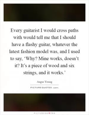 Every guitarist I would cross paths with would tell me that I should have a flashy guitar, whatever the latest fashion model was, and I used to say, ‘Why? Mine works, doesn’t it? It’s a piece of wood and six strings, and it works.’ Picture Quote #1