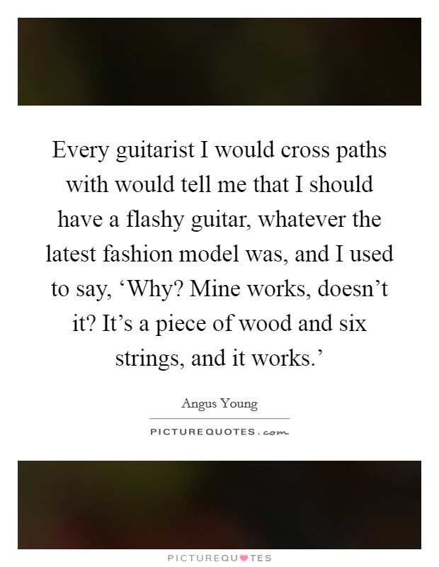 Every guitarist I would cross paths with would tell me that I should have a flashy guitar, whatever the latest fashion model was, and I used to say, ‘Why? Mine works, doesn't it? It's a piece of wood and six strings, and it works.' Picture Quote #1