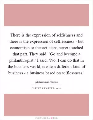 There is the expression of selfishness and there is the expression of selflessness - but economists or theoreticians never touched that part. They said: ‘Go and become a philanthropist.’ I said, ‘No, I can do that in the business world, create a different kind of business - a business based on selflessness.’ Picture Quote #1