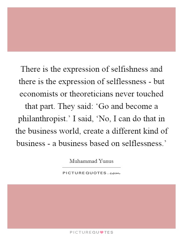 There is the expression of selfishness and there is the expression of selflessness - but economists or theoreticians never touched that part. They said: ‘Go and become a philanthropist.' I said, ‘No, I can do that in the business world, create a different kind of business - a business based on selflessness.' Picture Quote #1