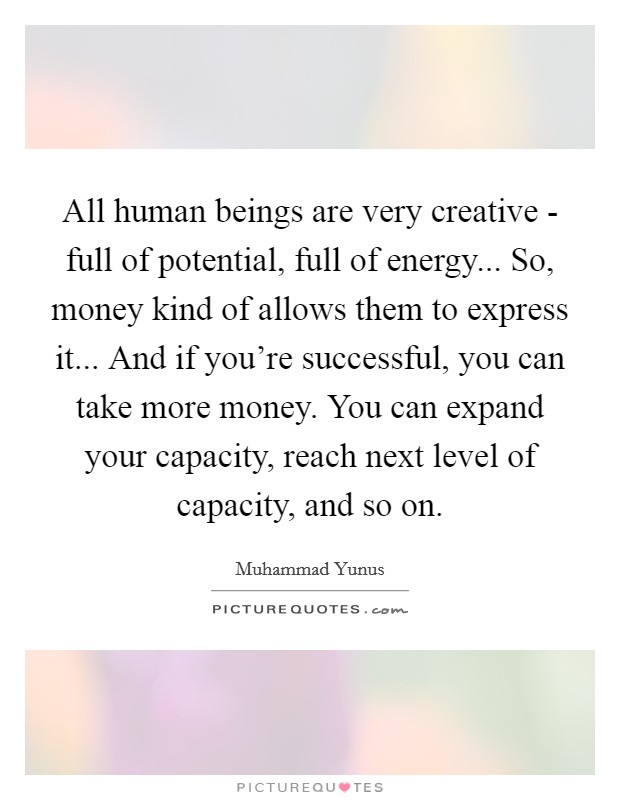 All human beings are very creative - full of potential, full of energy... So, money kind of allows them to express it... And if you're successful, you can take more money. You can expand your capacity, reach next level of capacity, and so on Picture Quote #1