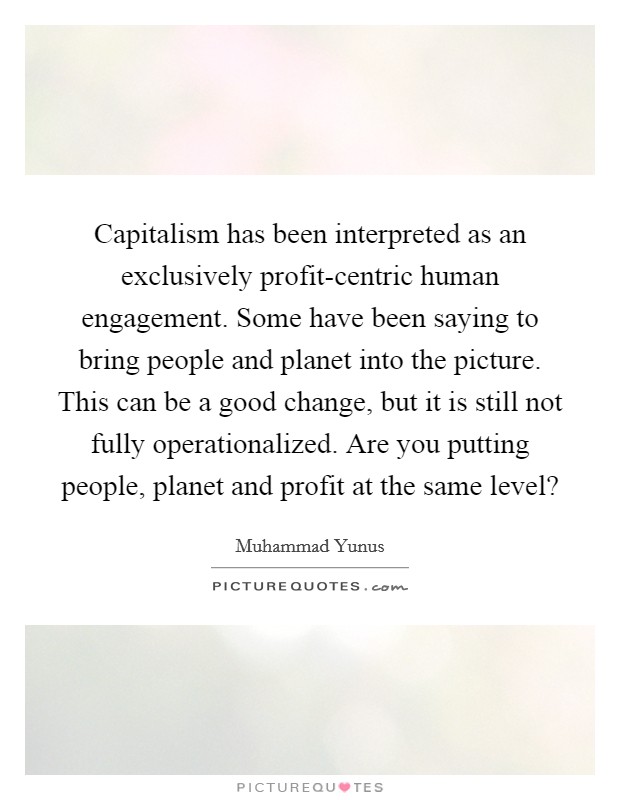 Capitalism has been interpreted as an exclusively profit-centric human engagement. Some have been saying to bring people and planet into the picture. This can be a good change, but it is still not fully operationalized. Are you putting people, planet and profit at the same level? Picture Quote #1