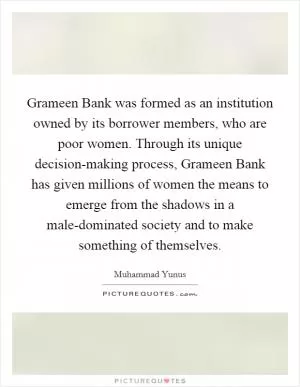 Grameen Bank was formed as an institution owned by its borrower members, who are poor women. Through its unique decision-making process, Grameen Bank has given millions of women the means to emerge from the shadows in a male-dominated society and to make something of themselves Picture Quote #1